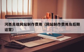 林芝河西高端网站制作费用（网站制作费用及后期运营）