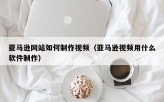 林芝亚马逊网站如何制作视频（亚马逊视频用什么软件制作）
